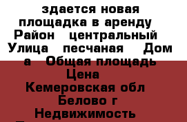 здается новая площадка в аренду › Район ­ центральный › Улица ­ песчаная  › Дом ­ 2а › Общая площадь ­ 100 › Цена ­ 700 - Кемеровская обл., Белово г. Недвижимость » Помещения аренда   . Кемеровская обл.